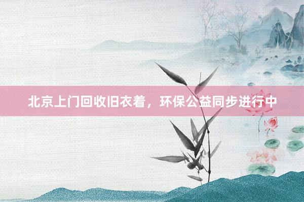 北京上门回收旧衣着，环保公益同步进行中