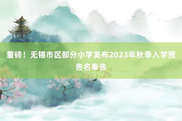 重磅！无锡市区部分小学发布2023年秋季入学预告名奉告